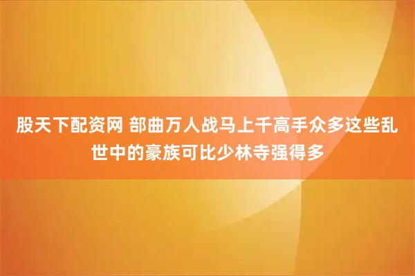 股天下配资网 部曲万人战马上千高手众多这些乱世中的豪族可比少林寺强得多