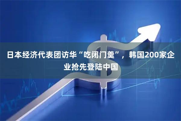 日本经济代表团访华“吃闭门羹”，韩国200家企业抢先登陆中国