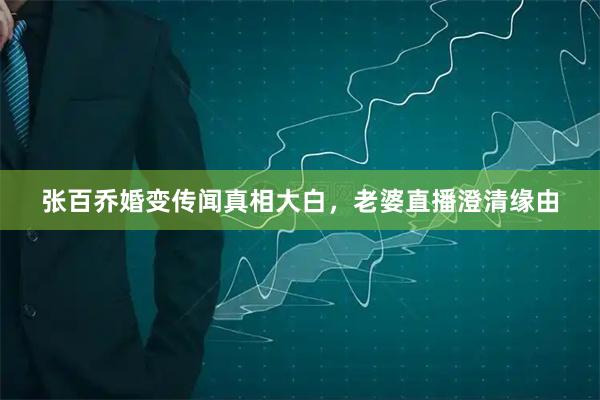 张百乔婚变传闻真相大白，老婆直播澄清缘由
