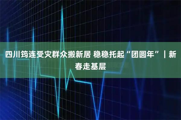 四川筠连受灾群众搬新居 稳稳托起“团圆年”｜新春走基层