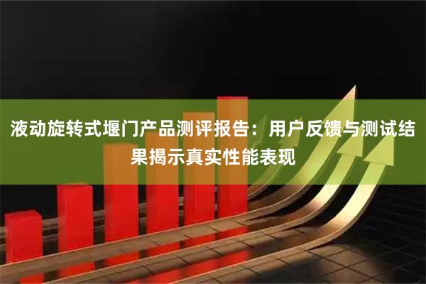 液动旋转式堰门产品测评报告：用户反馈与测试结果揭示真实性能表现