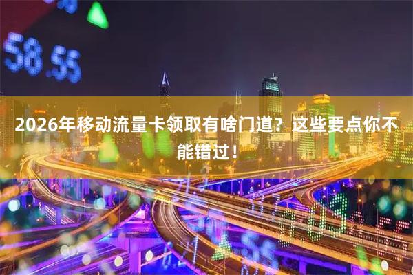 2026年移动流量卡领取有啥门道？这些要点你不能错过！