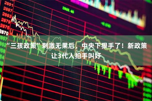 “三孩政策”刺激无果后，中央下狠手了！新政策让3代人拍手叫好