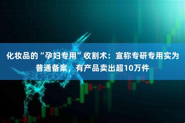 化妆品的“孕妇专用”收割术：宣称专研专用实为普通备案，有产品卖出超10万件