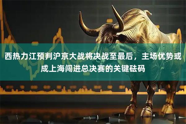 西热力江预判沪京大战将决战至最后，主场优势或成上海闯进总决赛的关键砝码