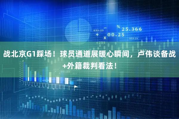 战北京G1踩场！球员通道展暖心瞬间，卢伟谈备战+外籍裁判看法！