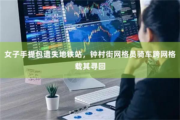 女子手提包遗失地铁站，钟村街网格员骑车跨网格载其寻回